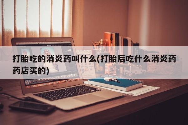 吃什么药可以流产堕胎、打胎吃的消炎药叫什么(打胎后吃什么消炎药药店买的)