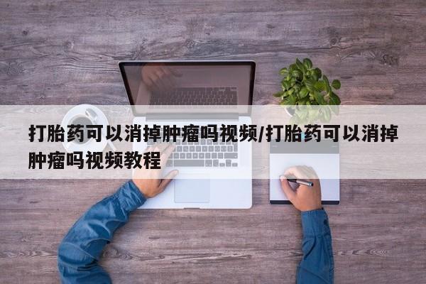 吃什么药可以流产堕胎、打胎药可以消掉肿瘤吗视频/打胎药可以消掉肿瘤吗视频教程