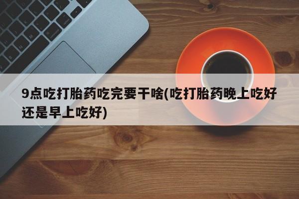 吃什么药可以流产堕胎、9点吃打胎药吃完要干啥(吃打胎药晚上吃好还是早上吃好)