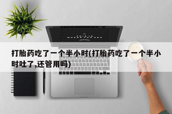 吃什么药可以流产堕胎、打胎药吃了一个半小时(打胎药吃了一个半小时吐了,还管用吗)