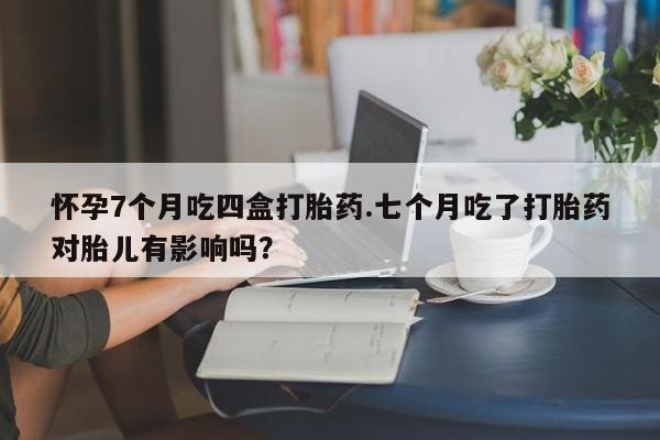 吃什么药可以流产堕胎、怀孕7个月吃四盒打胎药.七个月吃了打胎药对胎儿有影响吗？