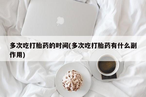 吃什么药可以流产堕胎、多次吃打胎药的时间(多次吃打胎药有什么副作用)