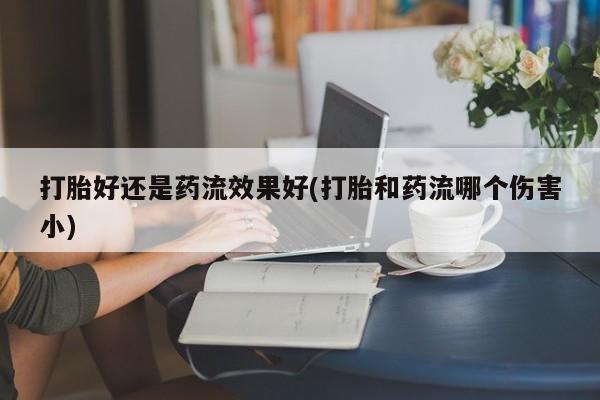 吃什么药可以流产堕胎、打胎好还是药流效果好(打胎和药流哪个伤害小)