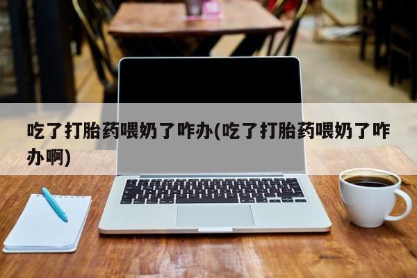吃什么药可以流产堕胎、吃了打胎药喂奶了咋办(吃了打胎药喂奶了咋办啊)