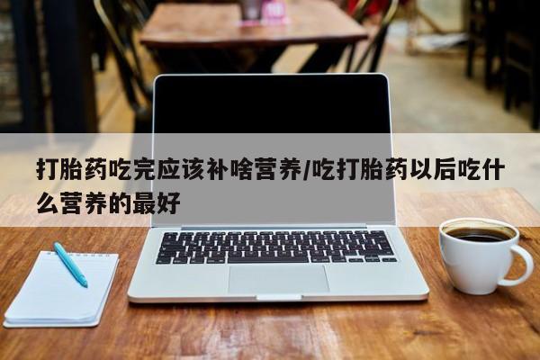 吃什么药可以流产堕胎、打胎药吃完应该补啥营养/吃打胎药以后吃什么营养的最好