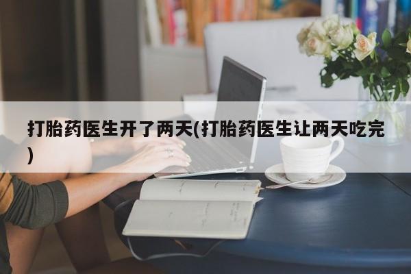 吃什么药可以流产堕胎、打胎药医生开了两天(打胎药医生让两天吃完)