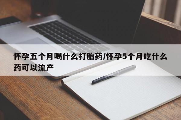 吃什么药可以流产堕胎、怀孕五个月喝什么打胎药/怀孕5个月吃什么药可以流产