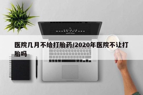 吃什么药可以流产堕胎、医院几月不给打胎药/2020年医院不让打胎吗