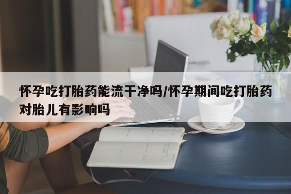 吃什么药可以流产堕胎、怀孕吃打胎药能流干净吗/怀孕期间吃打胎药对胎儿有影响吗