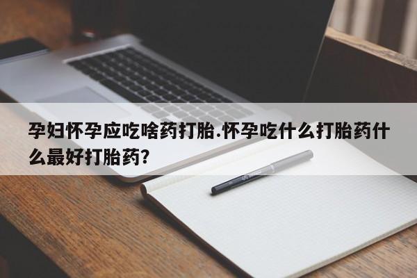 吃什么药可以流产堕胎、孕妇怀孕应吃啥药打胎.怀孕吃什么打胎药什么最好打胎药？